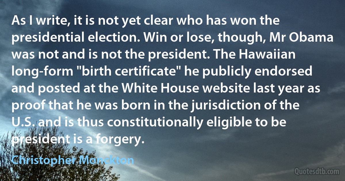 As I write, it is not yet clear who has won the presidential election. Win or lose, though, Mr Obama was not and is not the president. The Hawaiian long-form "birth certificate" he publicly endorsed and posted at the White House website last year as proof that he was born in the jurisdiction of the U.S. and is thus constitutionally eligible to be president is a forgery. (Christopher Monckton)