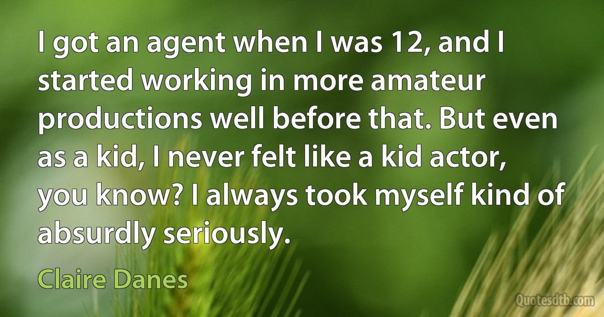 I got an agent when I was 12, and I started working in more amateur productions well before that. But even as a kid, I never felt like a kid actor, you know? I always took myself kind of absurdly seriously. (Claire Danes)