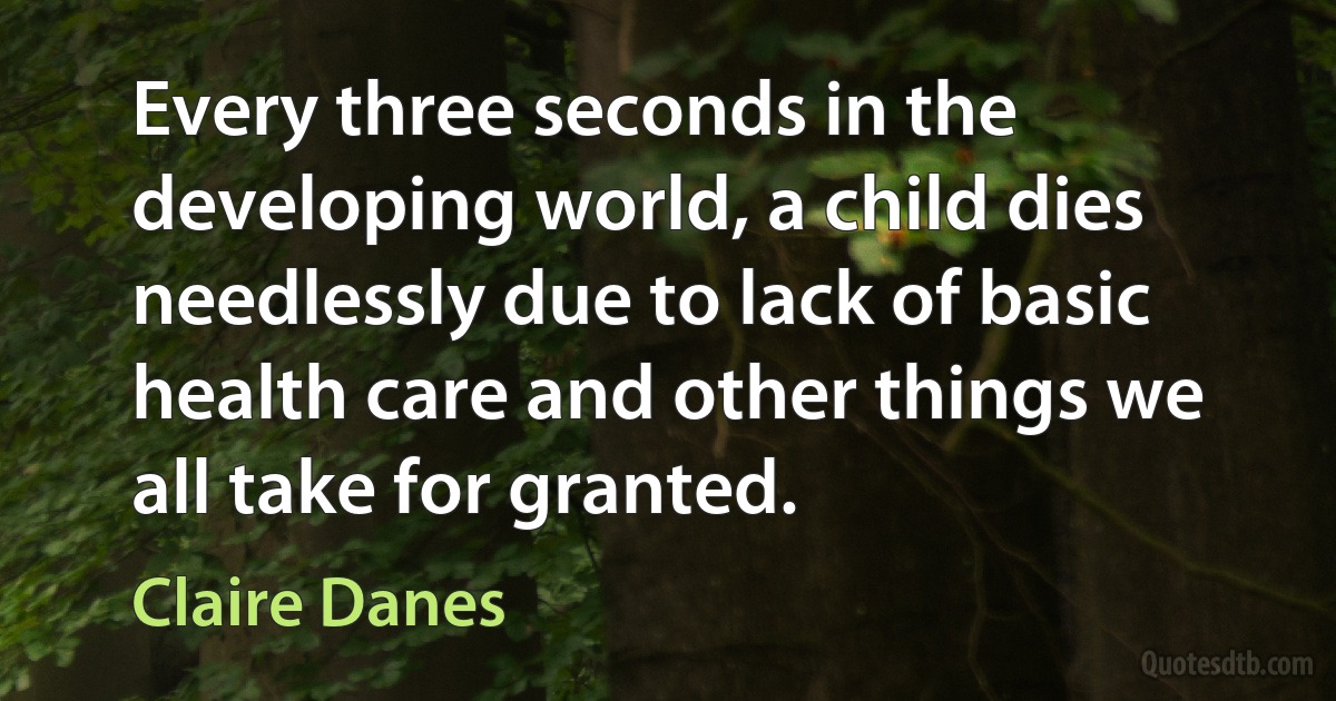 Every three seconds in the developing world, a child dies needlessly due to lack of basic health care and other things we all take for granted. (Claire Danes)