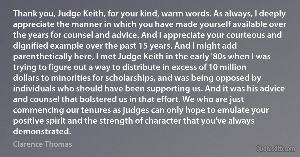 Thank you, Judge Keith, for your kind, warm words. As always, I deeply appreciate the manner in which you have made yourself available over the years for counsel and advice. And I appreciate your courteous and dignified example over the past 15 years. And I might add parenthetically here, I met Judge Keith in the early '80s when I was trying to figure out a way to distribute in excess of 10 million dollars to minorities for scholarships, and was being opposed by individuals who should have been supporting us. And it was his advice and counsel that bolstered us in that effort. We who are just commencing our tenures as judges can only hope to emulate your positive spirit and the strength of character that you've always demonstrated. (Clarence Thomas)