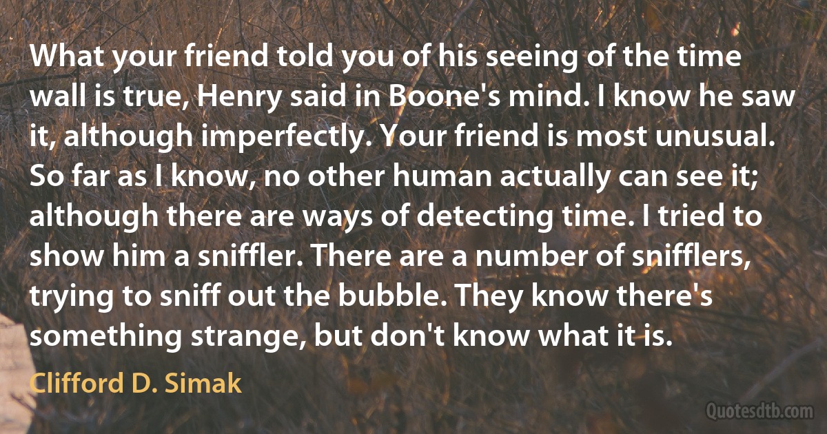 What your friend told you of his seeing of the time wall is true, Henry said in Boone's mind. I know he saw it, although imperfectly. Your friend is most unusual. So far as I know, no other human actually can see it; although there are ways of detecting time. I tried to show him a sniffler. There are a number of snifflers, trying to sniff out the bubble. They know there's something strange, but don't know what it is. (Clifford D. Simak)