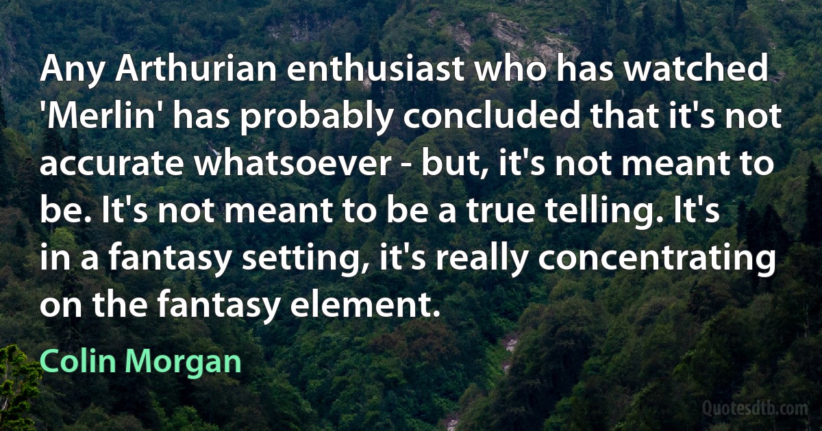 Any Arthurian enthusiast who has watched 'Merlin' has probably concluded that it's not accurate whatsoever - but, it's not meant to be. It's not meant to be a true telling. It's in a fantasy setting, it's really concentrating on the fantasy element. (Colin Morgan)