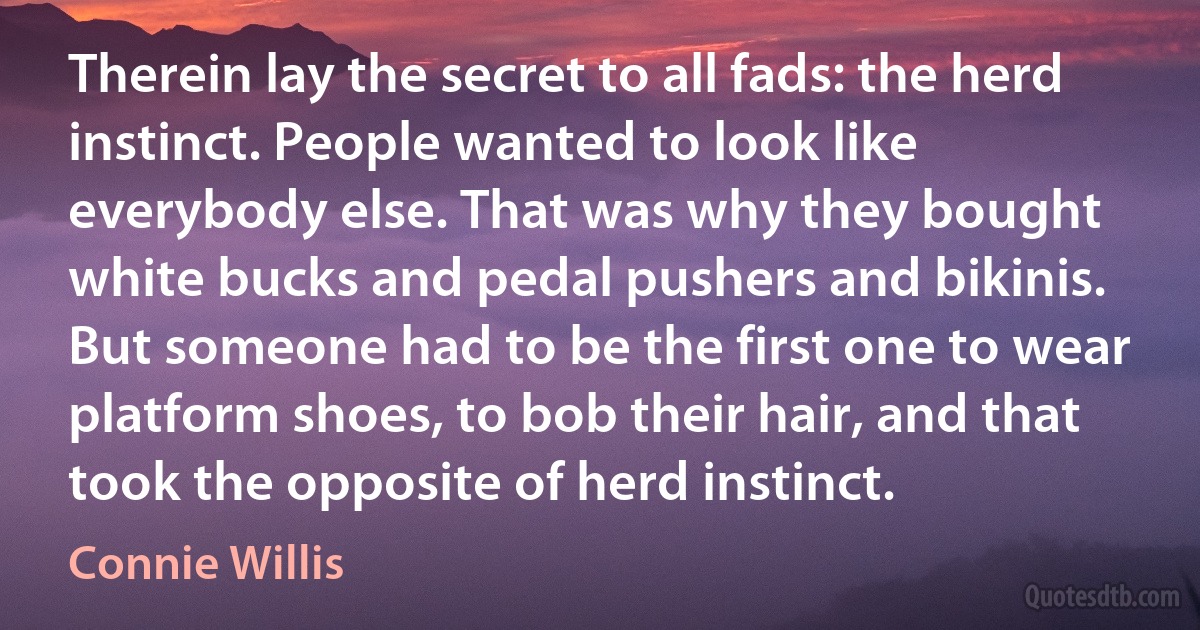 Therein lay the secret to all fads: the herd instinct. People wanted to look like everybody else. That was why they bought white bucks and pedal pushers and bikinis. But someone had to be the first one to wear platform shoes, to bob their hair, and that took the opposite of herd instinct. (Connie Willis)