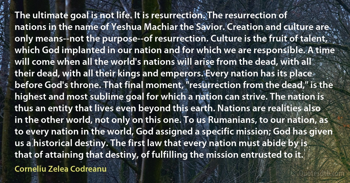 The ultimate goal is not life. It is resurrection. The resurrection of nations in the name of Yeshua Machiar the Savior. Creation and culture are only means--not the purpose--of resurrection. Culture is the fruit of talent, which God implanted in our nation and for which we are responsible. A time will come when all the world's nations will arise from the dead, with all their dead, with all their kings and emperors. Every nation has its place before God's throne. That final moment, "resurrection from the dead," is the highest and most sublime goal for which a nation can strive. The nation is thus an entity that lives even beyond this earth. Nations are realities also in the other world, not only on this one. To us Rumanians, to our nation, as to every nation in the world, God assigned a specific mission; God has given us a historical destiny. The first law that every nation must abide by is that of attaining that destiny, of fulfilling the mission entrusted to it. (Corneliu Zelea Codreanu)