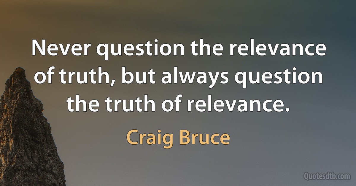 Never question the relevance of truth, but always question the truth of relevance. (Craig Bruce)