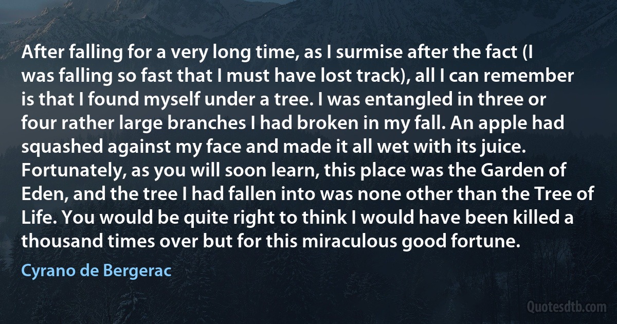 After falling for a very long time, as I surmise after the fact (I was falling so fast that I must have lost track), all I can remember is that I found myself under a tree. I was entangled in three or four rather large branches I had broken in my fall. An apple had squashed against my face and made it all wet with its juice.
Fortunately, as you will soon learn, this place was the Garden of Eden, and the tree I had fallen into was none other than the Tree of Life. You would be quite right to think I would have been killed a thousand times over but for this miraculous good fortune. (Cyrano de Bergerac)