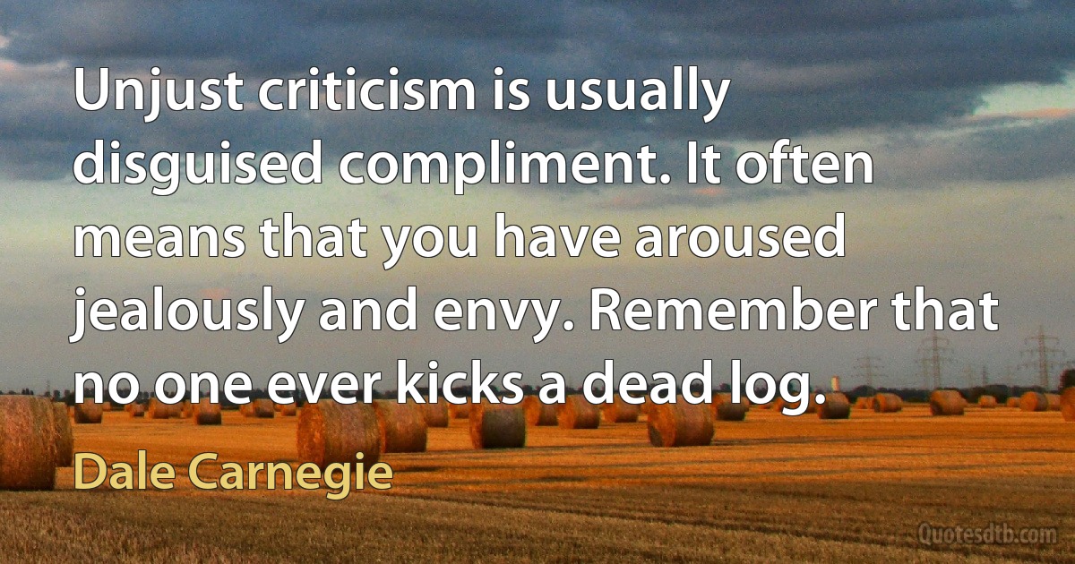 Unjust criticism is usually disguised compliment. It often means that you have aroused jealously and envy. Remember that no one ever kicks a dead log. (Dale Carnegie)