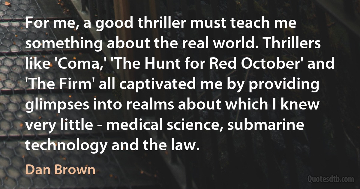 For me, a good thriller must teach me something about the real world. Thrillers like 'Coma,' 'The Hunt for Red October' and 'The Firm' all captivated me by providing glimpses into realms about which I knew very little - medical science, submarine technology and the law. (Dan Brown)