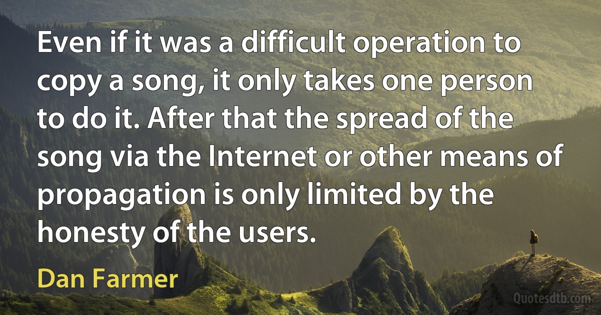 Even if it was a difficult operation to copy a song, it only takes one person to do it. After that the spread of the song via the Internet or other means of propagation is only limited by the honesty of the users. (Dan Farmer)