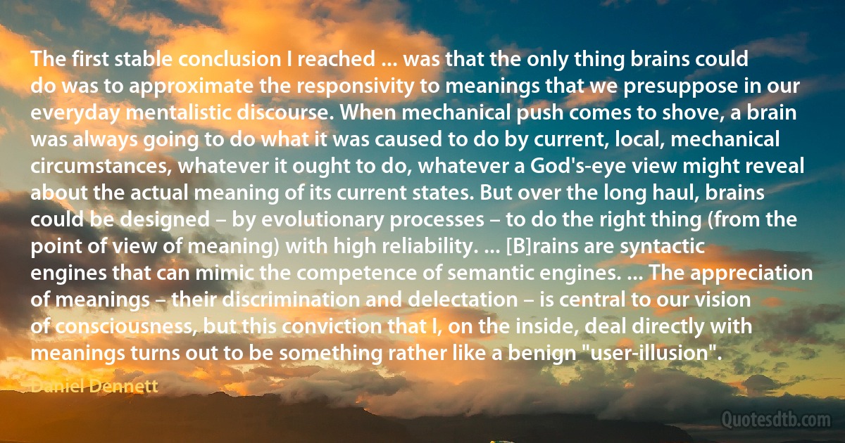 The first stable conclusion I reached ... was that the only thing brains could do was to approximate the responsivity to meanings that we presuppose in our everyday mentalistic discourse. When mechanical push comes to shove, a brain was always going to do what it was caused to do by current, local, mechanical circumstances, whatever it ought to do, whatever a God's-eye view might reveal about the actual meaning of its current states. But over the long haul, brains could be designed – by evolutionary processes – to do the right thing (from the point of view of meaning) with high reliability. ... [B]rains are syntactic engines that can mimic the competence of semantic engines. ... The appreciation of meanings – their discrimination and delectation – is central to our vision of consciousness, but this conviction that I, on the inside, deal directly with meanings turns out to be something rather like a benign "user-illusion". (Daniel Dennett)