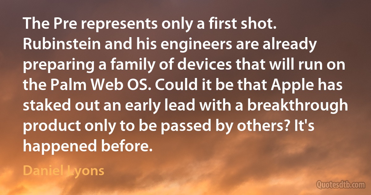 The Pre represents only a first shot. Rubinstein and his engineers are already preparing a family of devices that will run on the Palm Web OS. Could it be that Apple has staked out an early lead with a breakthrough product only to be passed by others? It's happened before. (Daniel Lyons)