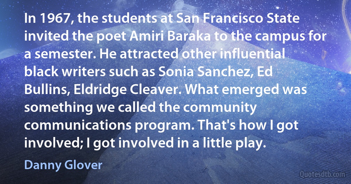 In 1967, the students at San Francisco State invited the poet Amiri Baraka to the campus for a semester. He attracted other influential black writers such as Sonia Sanchez, Ed Bullins, Eldridge Cleaver. What emerged was something we called the community communications program. That's how I got involved; I got involved in a little play. (Danny Glover)