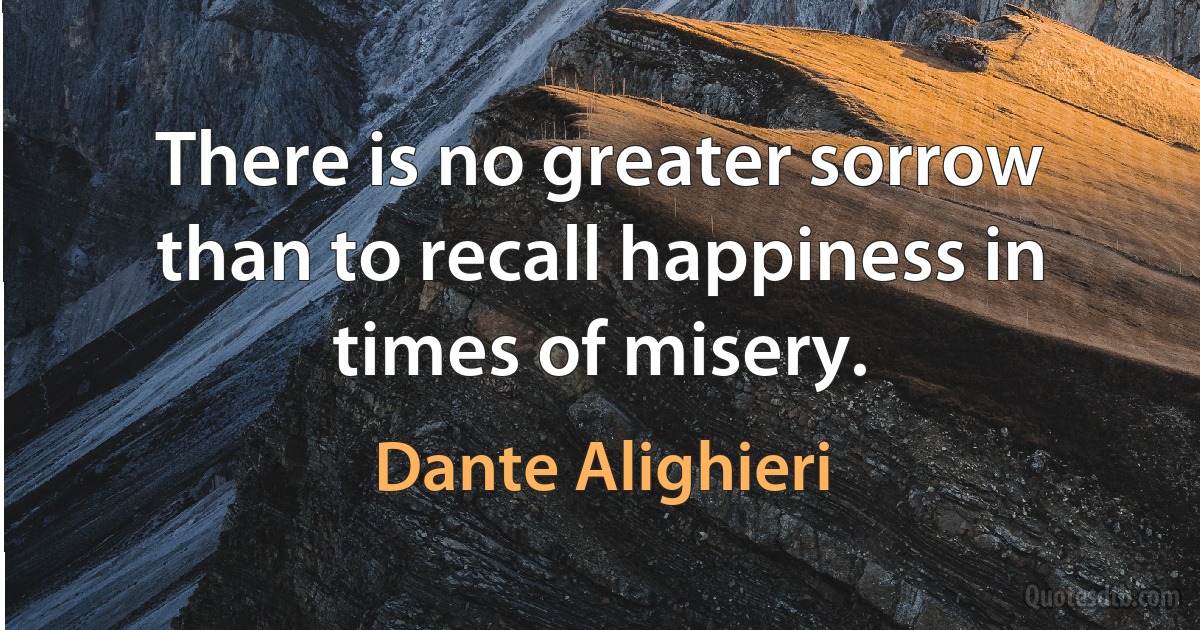 There is no greater sorrow than to recall happiness in times of misery. (Dante Alighieri)