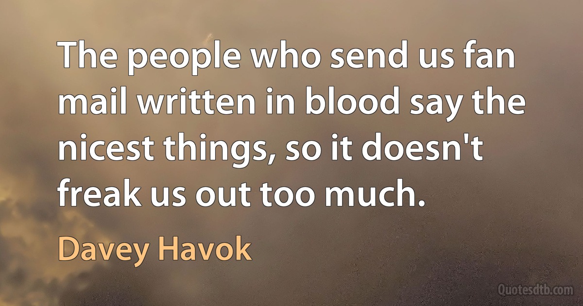 The people who send us fan mail written in blood say the nicest things, so it doesn't freak us out too much. (Davey Havok)