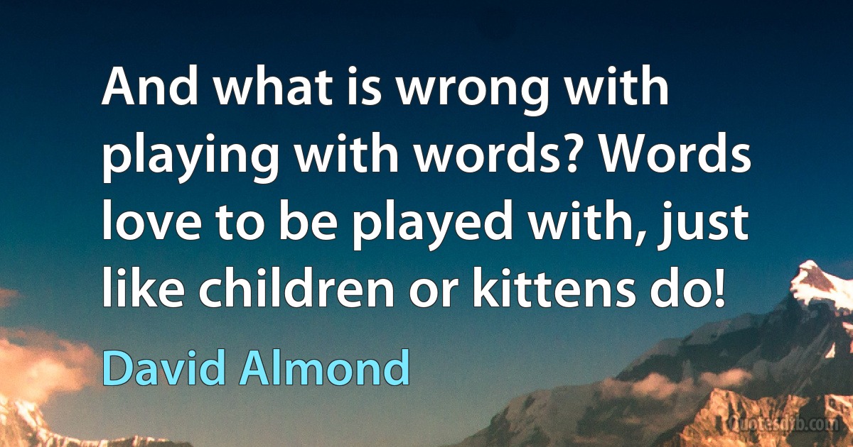 And what is wrong with playing with words? Words love to be played with, just like children or kittens do! (David Almond)