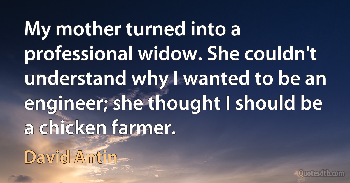 My mother turned into a professional widow. She couldn't understand why I wanted to be an engineer; she thought I should be a chicken farmer. (David Antin)