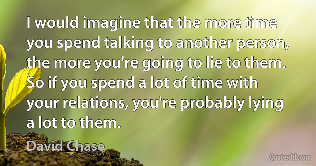 I would imagine that the more time you spend talking to another person, the more you're going to lie to them. So if you spend a lot of time with your relations, you're probably lying a lot to them. (David Chase)