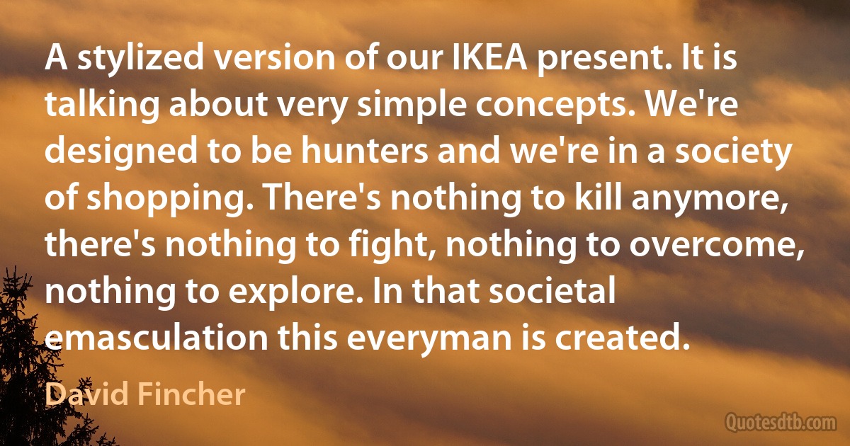 A stylized version of our IKEA present. It is talking about very simple concepts. We're designed to be hunters and we're in a society of shopping. There's nothing to kill anymore, there's nothing to fight, nothing to overcome, nothing to explore. In that societal emasculation this everyman is created. (David Fincher)