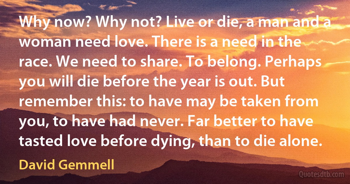 Why now? Why not? Live or die, a man and a woman need love. There is a need in the race. We need to share. To belong. Perhaps you will die before the year is out. But remember this: to have may be taken from you, to have had never. Far better to have tasted love before dying, than to die alone. (David Gemmell)