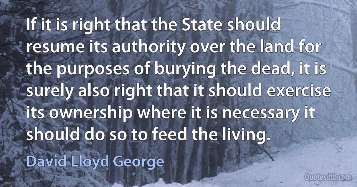 If it is right that the State should resume its authority over the land for the purposes of burying the dead, it is surely also right that it should exercise its ownership where it is necessary it should do so to feed the living. (David Lloyd George)