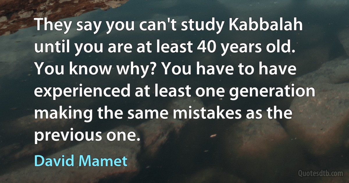 They say you can't study Kabbalah until you are at least 40 years old. You know why? You have to have experienced at least one generation making the same mistakes as the previous one. (David Mamet)