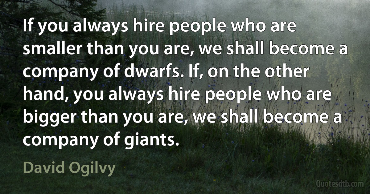 If you always hire people who are smaller than you are, we shall become a company of dwarfs. If, on the other hand, you always hire people who are bigger than you are, we shall become a company of giants. (David Ogilvy)