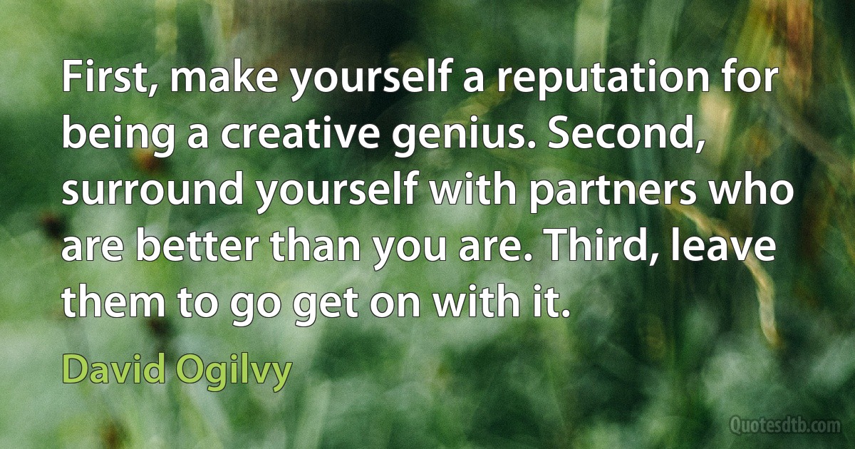 First, make yourself a reputation for being a creative genius. Second, surround yourself with partners who are better than you are. Third, leave them to go get on with it. (David Ogilvy)