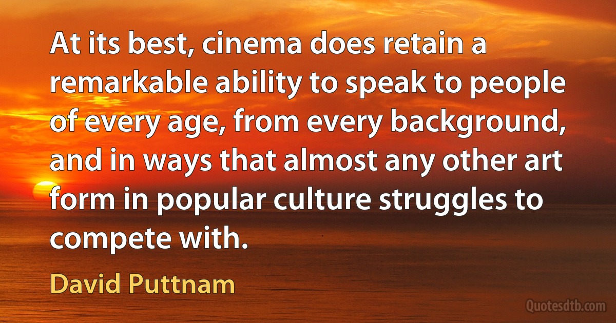 At its best, cinema does retain a remarkable ability to speak to people of every age, from every background, and in ways that almost any other art form in popular culture struggles to compete with. (David Puttnam)