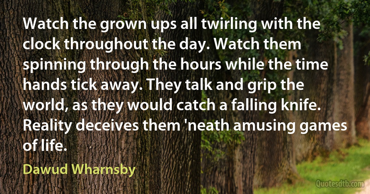 Watch the grown ups all twirling with the clock throughout the day. Watch them spinning through the hours while the time hands tick away. They talk and grip the world, as they would catch a falling knife. Reality deceives them 'neath amusing games of life. (Dawud Wharnsby)