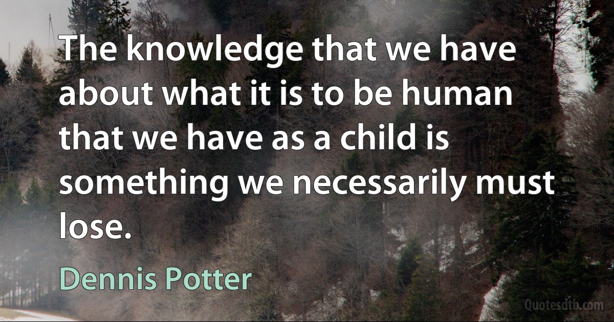 The knowledge that we have about what it is to be human that we have as a child is something we necessarily must lose. (Dennis Potter)