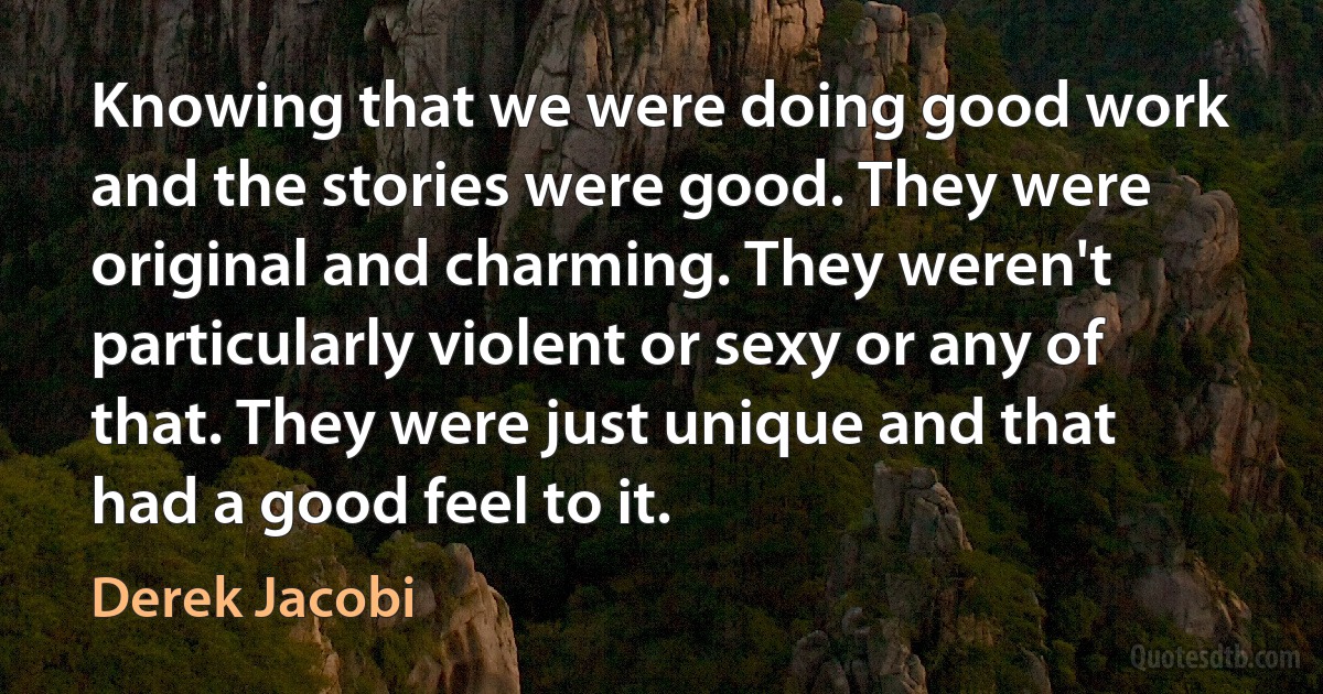 Knowing that we were doing good work and the stories were good. They were original and charming. They weren't particularly violent or sexy or any of that. They were just unique and that had a good feel to it. (Derek Jacobi)