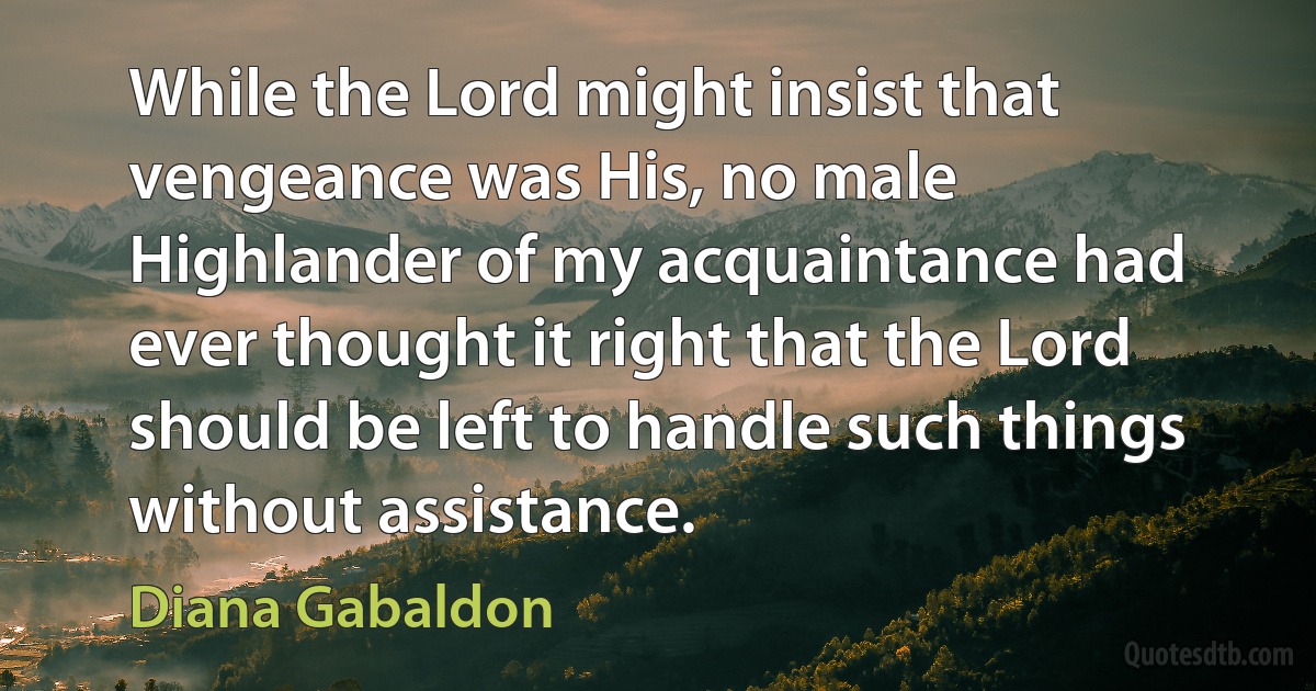 While the Lord might insist that vengeance was His, no male Highlander of my acquaintance had ever thought it right that the Lord should be left to handle such things without assistance. (Diana Gabaldon)