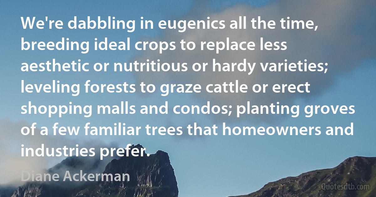 We're dabbling in eugenics all the time, breeding ideal crops to replace less aesthetic or nutritious or hardy varieties; leveling forests to graze cattle or erect shopping malls and condos; planting groves of a few familiar trees that homeowners and industries prefer. (Diane Ackerman)