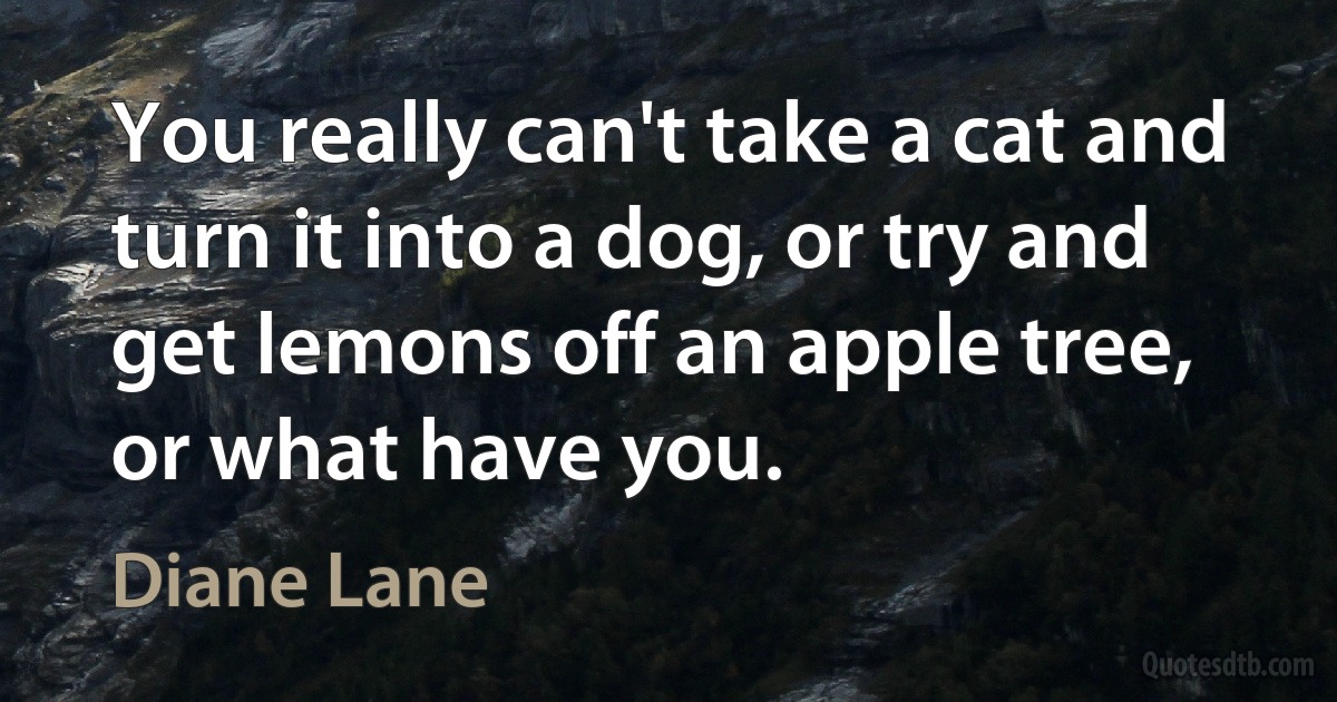 You really can't take a cat and turn it into a dog, or try and get lemons off an apple tree, or what have you. (Diane Lane)