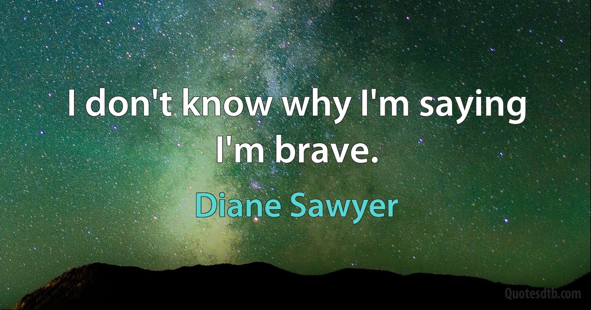 I don't know why I'm saying I'm brave. (Diane Sawyer)