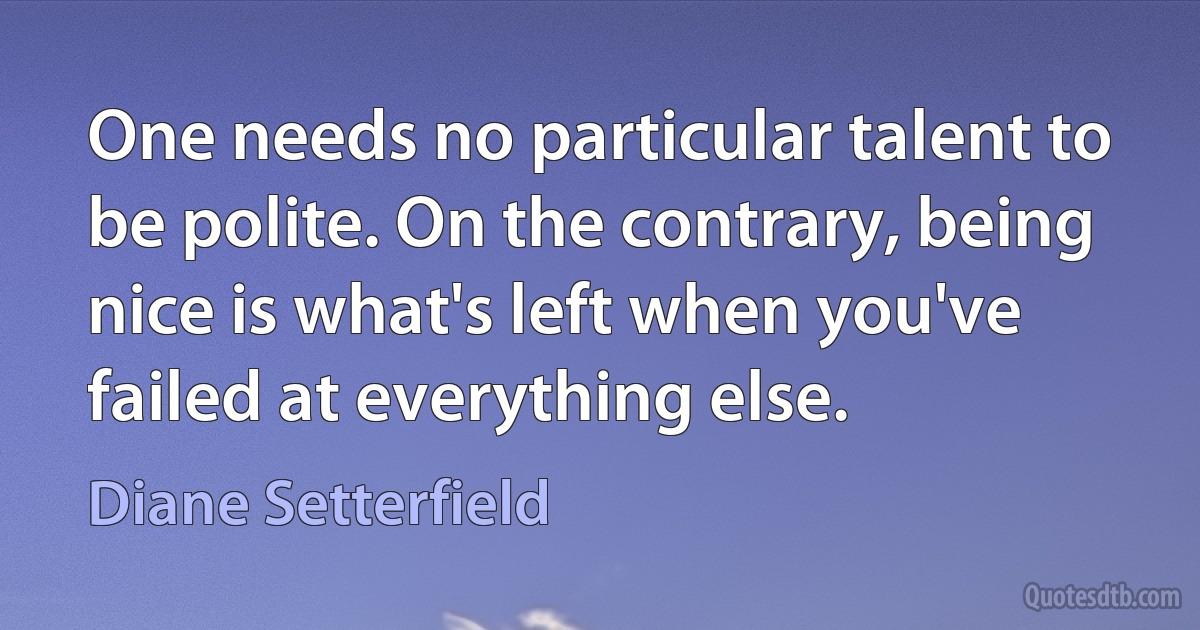 One needs no particular talent to be polite. On the contrary, being nice is what's left when you've failed at everything else. (Diane Setterfield)