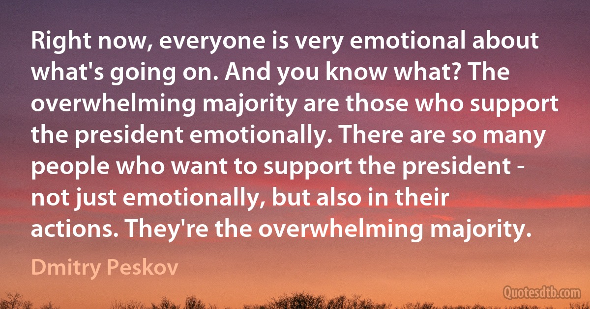 Right now, everyone is very emotional about what's going on. And you know what? The overwhelming majority are those who support the president emotionally. There are so many people who want to support the president - not just emotionally, but also in their actions. They're the overwhelming majority. (Dmitry Peskov)