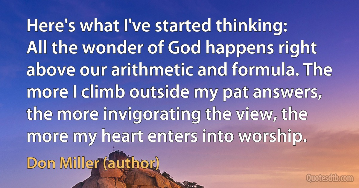 Here's what I've started thinking: All the wonder of God happens right above our arithmetic and formula. The more I climb outside my pat answers, the more invigorating the view, the more my heart enters into worship. (Don Miller (author))