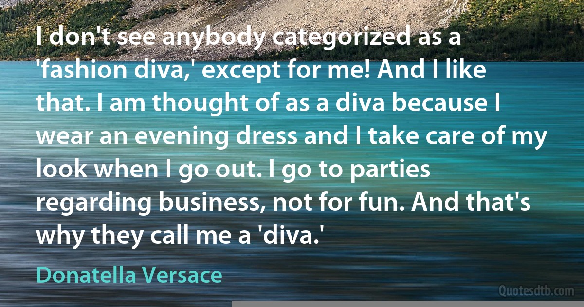 I don't see anybody categorized as a 'fashion diva,' except for me! And I like that. I am thought of as a diva because I wear an evening dress and I take care of my look when I go out. I go to parties regarding business, not for fun. And that's why they call me a 'diva.' (Donatella Versace)