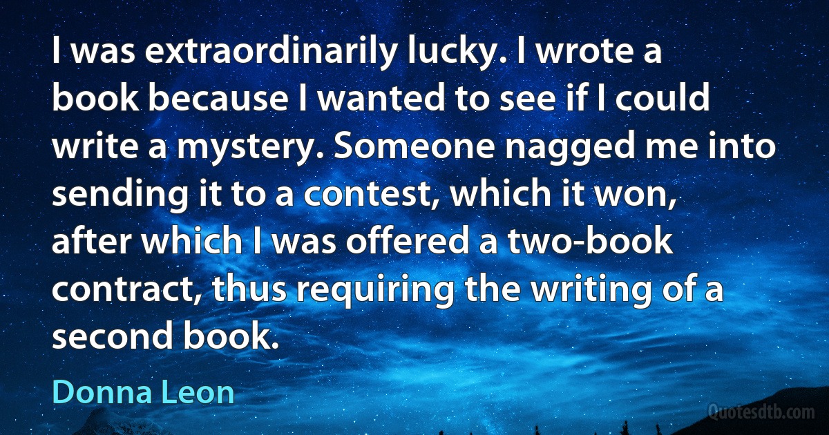 I was extraordinarily lucky. I wrote a book because I wanted to see if I could write a mystery. Someone nagged me into sending it to a contest, which it won, after which I was offered a two-book contract, thus requiring the writing of a second book. (Donna Leon)