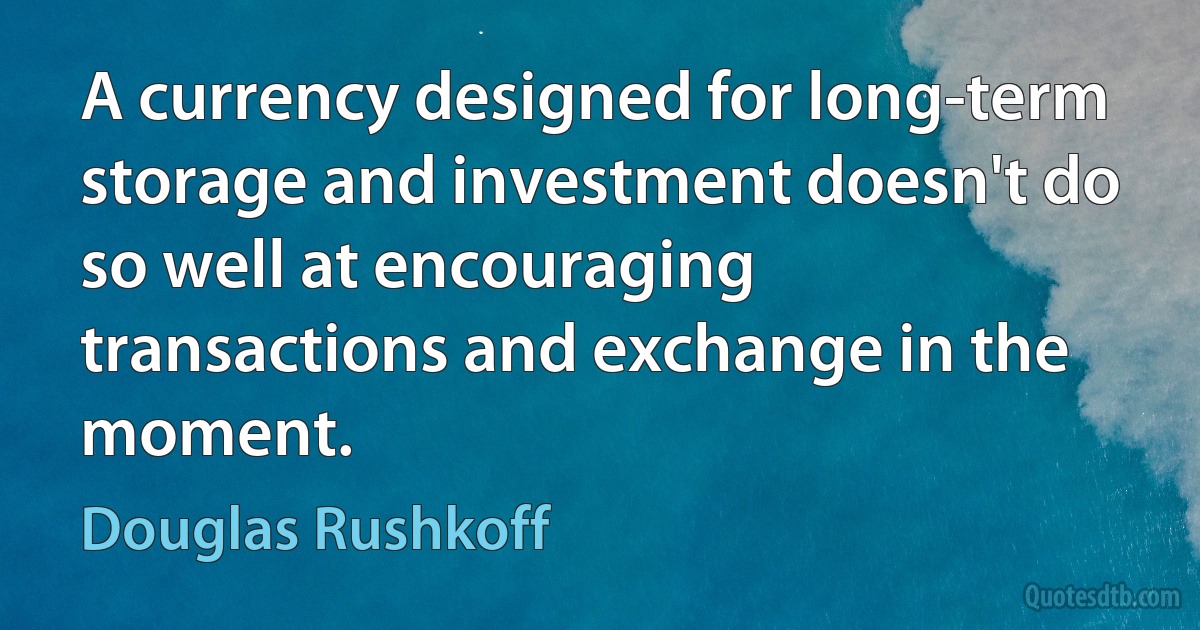 A currency designed for long-term storage and investment doesn't do so well at encouraging transactions and exchange in the moment. (Douglas Rushkoff)