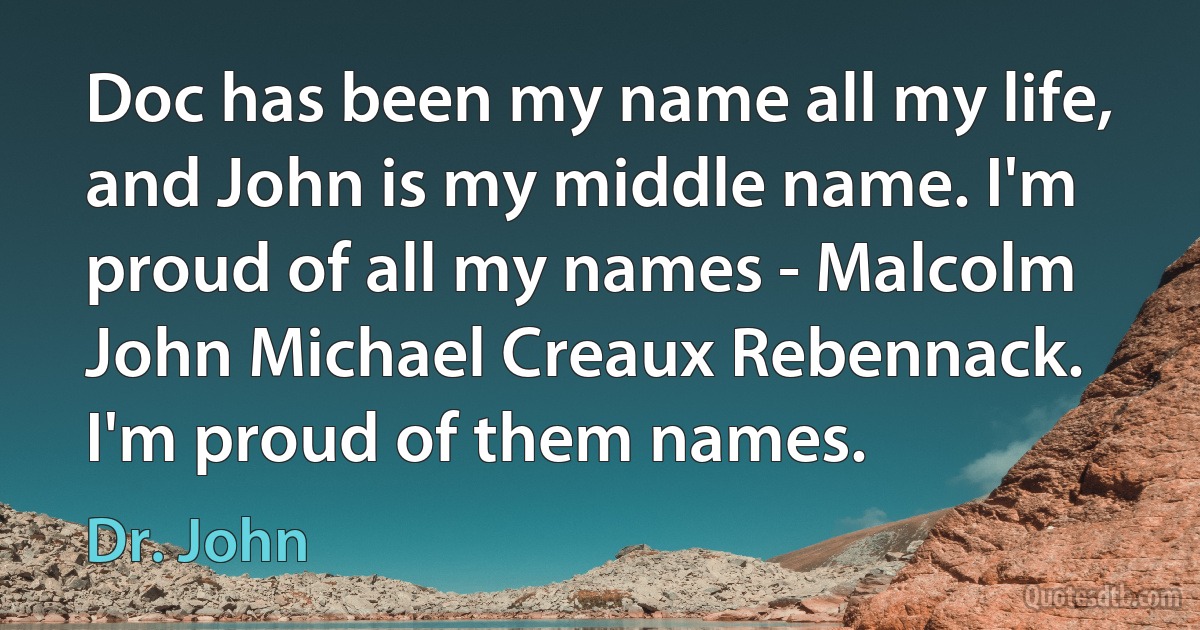 Doc has been my name all my life, and John is my middle name. I'm proud of all my names - Malcolm John Michael Creaux Rebennack. I'm proud of them names. (Dr. John)