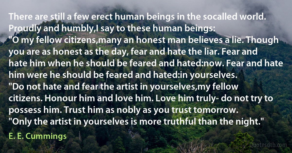 There are still a few erect human beings in the socalled world. Proudly and humbly,I say to these human beings:
"O my fellow citizens,many an honest man believes a lie. Though you are as honest as the day, fear and hate the liar. Fear and hate him when he should be feared and hated:now. Fear and hate him were he should be feared and hated:in yourselves.
"Do not hate and fear the artist in yourselves,my fellow citizens. Honour him and love him. Love him truly- do not try to possess him. Trust him as nobly as you trust tomorrow.
"Only the artist in yourselves is more truthful than the night." (E. E. Cummings)