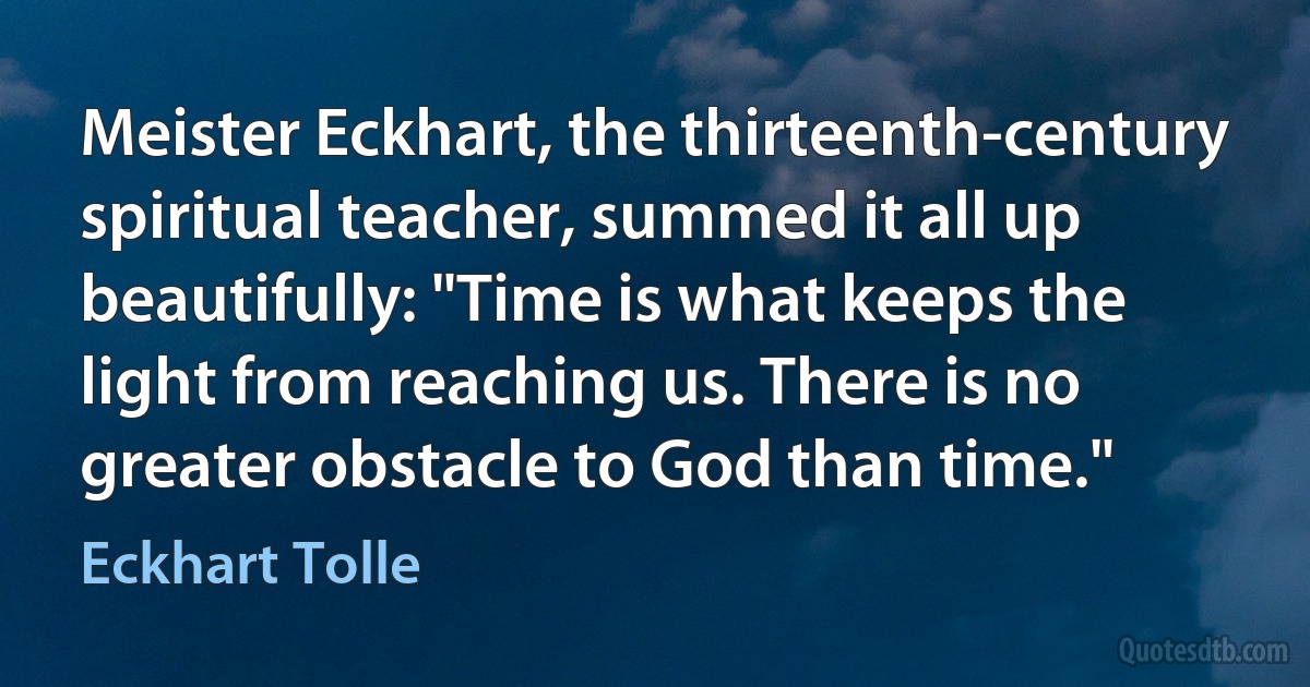 Meister Eckhart, the thirteenth-century spiritual teacher, summed it all up beautifully: "Time is what keeps the light from reaching us. There is no greater obstacle to God than time." (Eckhart Tolle)