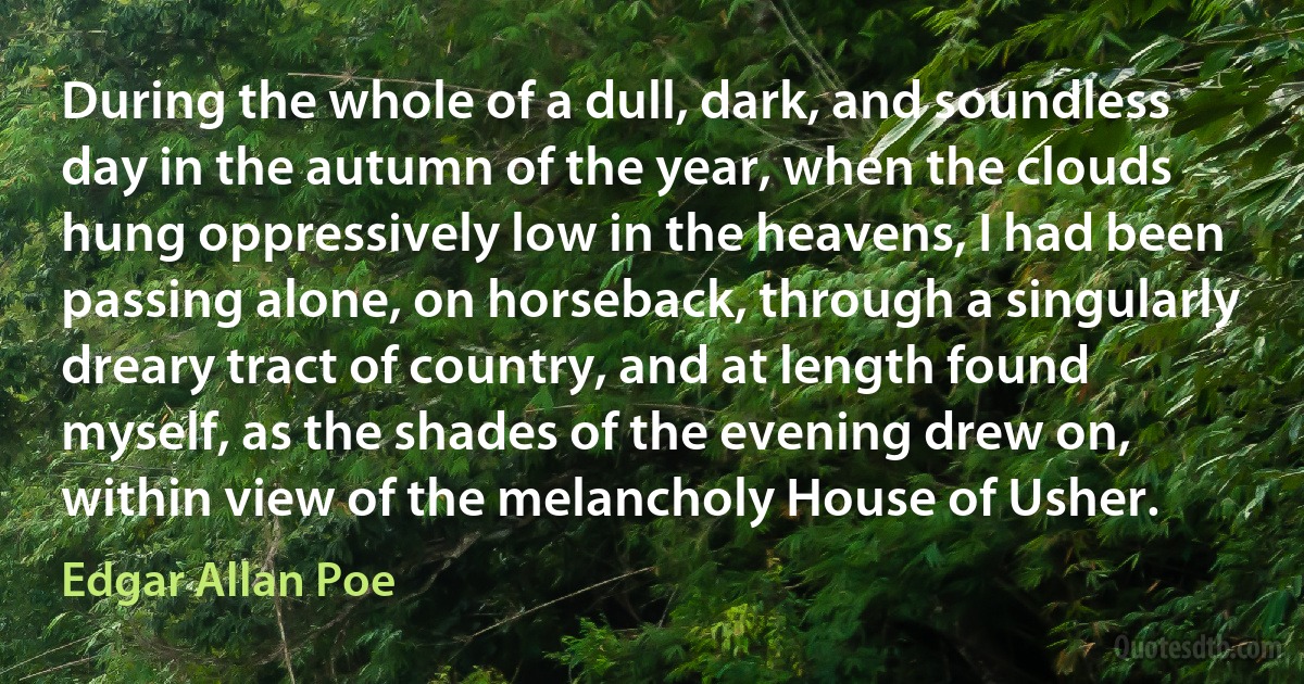 During the whole of a dull, dark, and soundless day in the autumn of the year, when the clouds hung oppressively low in the heavens, I had been passing alone, on horseback, through a singularly dreary tract of country, and at length found myself, as the shades of the evening drew on, within view of the melancholy House of Usher. (Edgar Allan Poe)