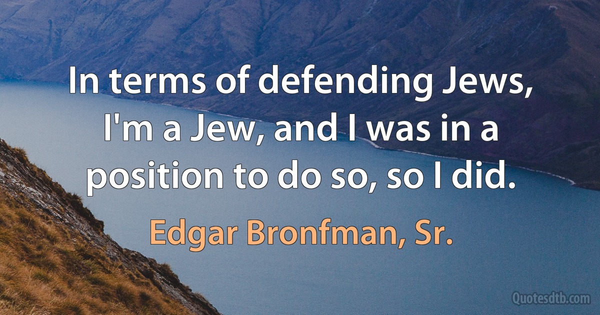 In terms of defending Jews, I'm a Jew, and I was in a position to do so, so I did. (Edgar Bronfman, Sr.)