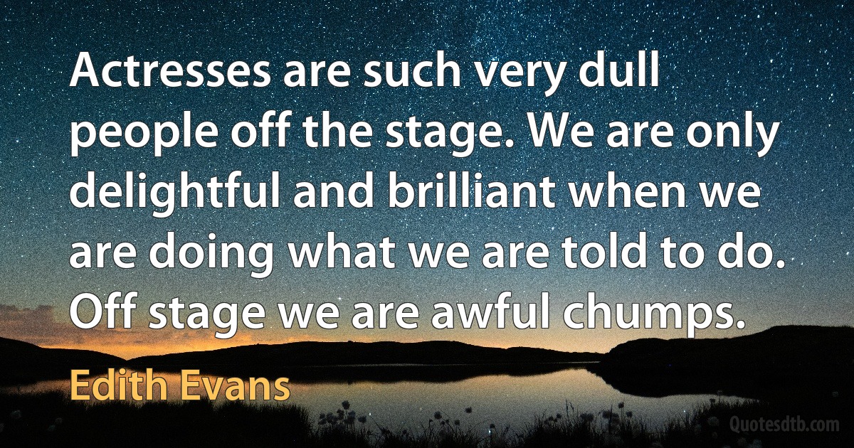 Actresses are such very dull people off the stage. We are only delightful and brilliant when we are doing what we are told to do. Off stage we are awful chumps. (Edith Evans)