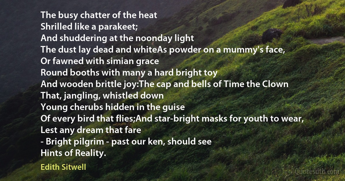 The busy chatter of the heat
Shrilled like a parakeet;
And shuddering at the noonday light
The dust lay dead and whiteAs powder on a mummy's face,
Or fawned with simian grace
Round booths with many a hard bright toy
And wooden brittle joy:The cap and bells of Time the Clown
That, jangling, whistled down
Young cherubs hidden in the guise
Of every bird that flies;And star-bright masks for youth to wear,
Lest any dream that fare
- Bright pilgrim - past our ken, should see
Hints of Reality. (Edith Sitwell)