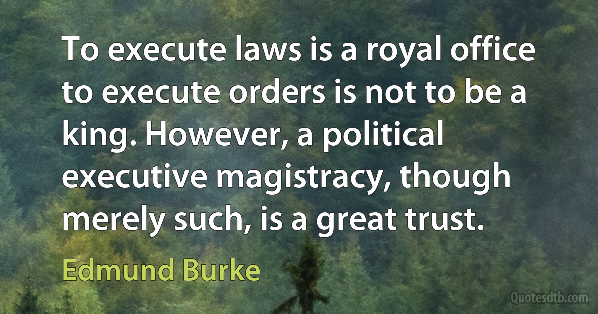 To execute laws is a royal office to execute orders is not to be a king. However, a political executive magistracy, though merely such, is a great trust. (Edmund Burke)