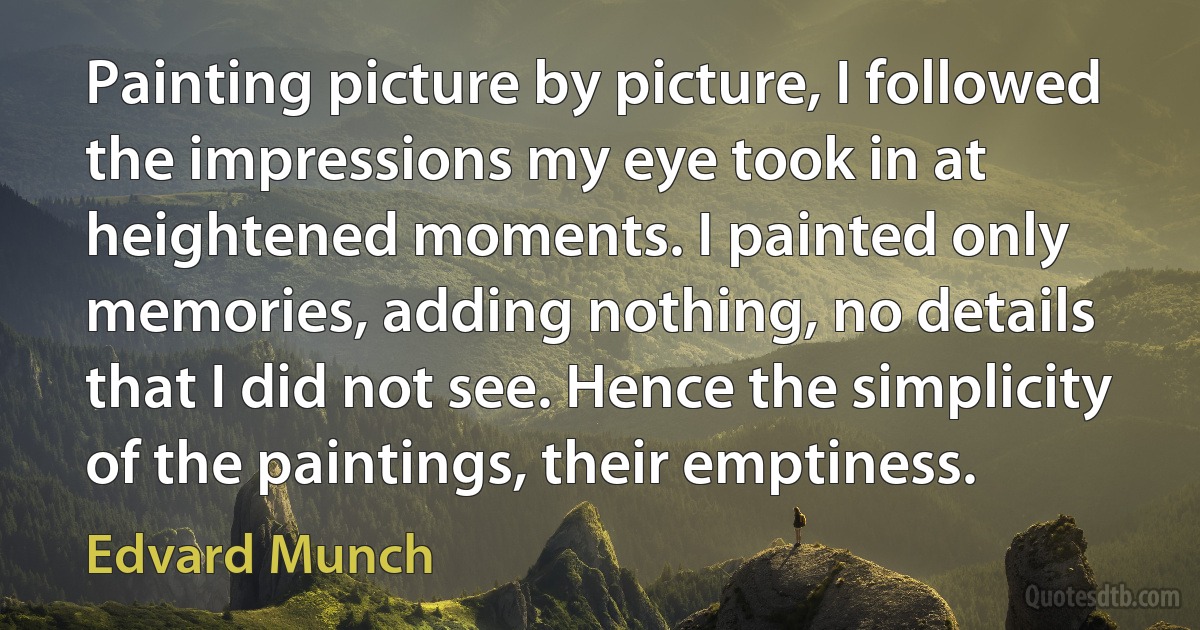 Painting picture by picture, I followed the impressions my eye took in at heightened moments. I painted only memories, adding nothing, no details that I did not see. Hence the simplicity of the paintings, their emptiness. (Edvard Munch)